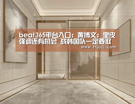 beat365平台入口:黄博文:里皮强调还有机会 战韩国队一定要取胜(图2) beat365平台入口